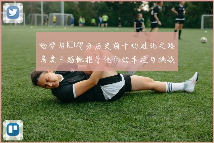 哈登与KD得分历史前十的进化之路乌度卡感慨指导他们的幸运与挑战