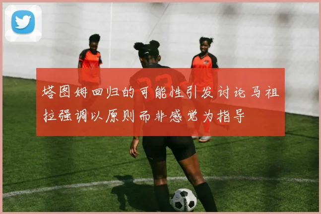 塔图姆回归的可能性引发讨论马祖拉强调以原则而非感觉为指导