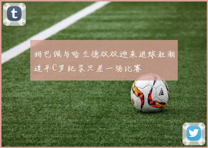 姆巴佩与哈兰德双双迎来进球狂潮追平C罗纪录只差一场比赛