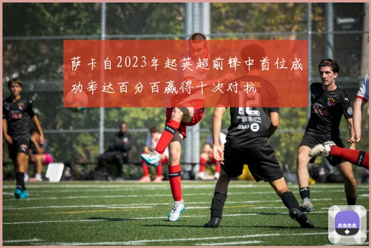 萨卡自2023年起英超前锋中首位成功率达百分百赢得十次对抗