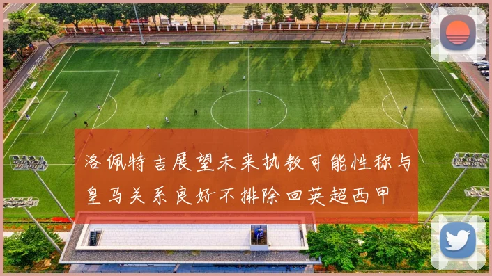 洛佩特吉展望未来执教可能性称与皇马关系良好不排除回英超西甲