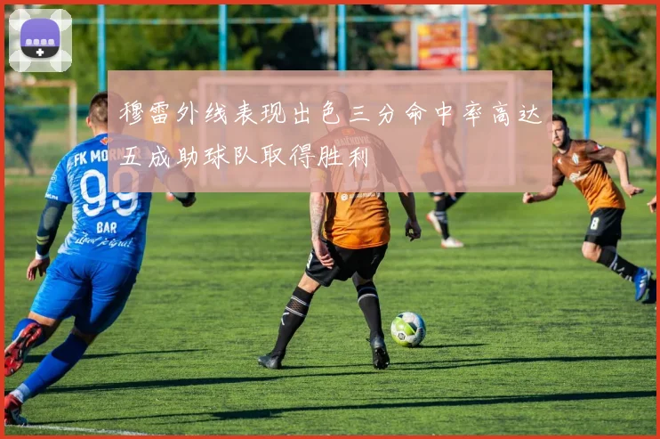 穆雷外线表现出色三分命中率高达五成助球队取得胜利