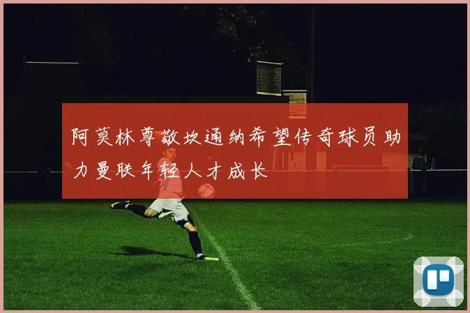 阿莫林尊敬坎通纳希望传奇球员助力曼联年轻人才成长
