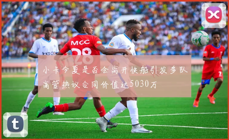 小卡今夏是否会离开快船引发多队高管热议合同价值达5030万