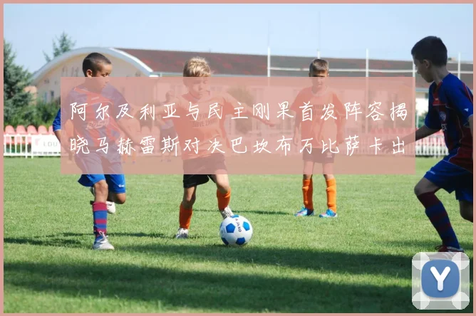 阿尔及利亚与民主刚果首发阵容揭晓马赫雷斯对决巴坎布万比萨卡出战