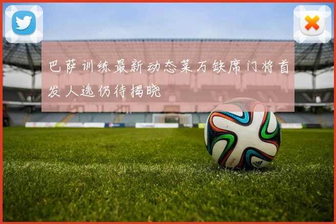 巴萨训练最新动态莱万缺席门将首发人选仍待揭晓