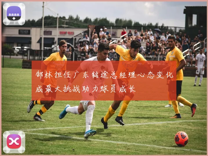 郜林担任广东铭途总经理心态变化成最大挑战助力球员成长