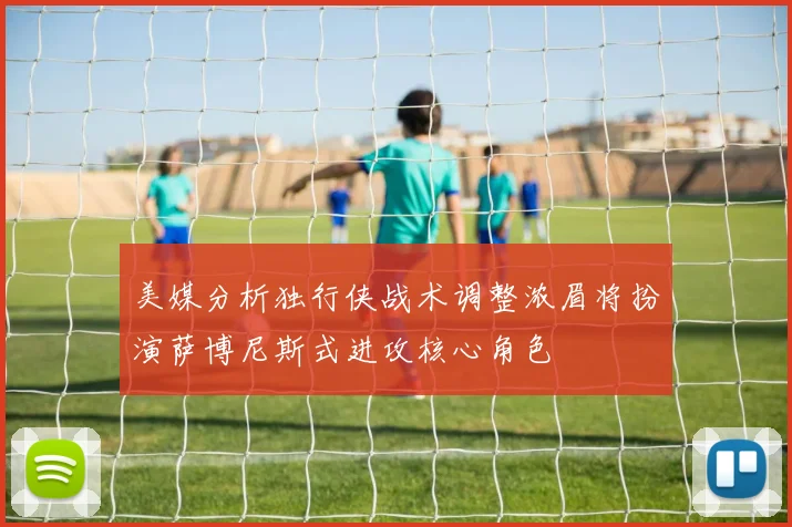 美媒分析独行侠战术调整浓眉将扮演萨博尼斯式进攻核心角色