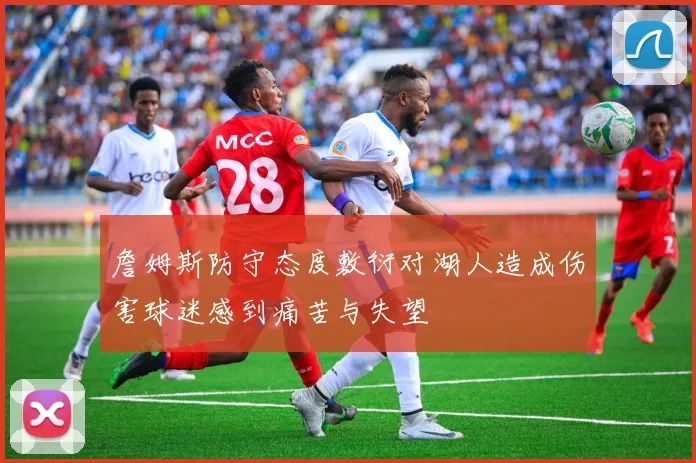 詹姆斯防守态度敷衍对湖人造成伤害球迷感到痛苦与失望