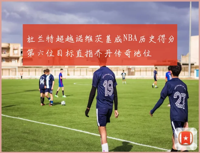 杜兰特超越诺维茨基成NBA历史得分第六位目标直指乔丹传奇地位
