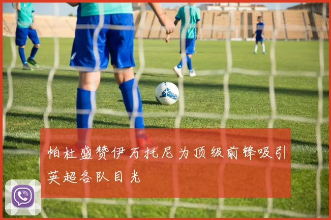 帕杜盛赞伊万托尼为顶级前锋吸引英超各队目光