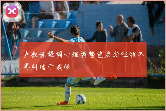 卢教练强调心理调整重启新征程不再纠结于战绩