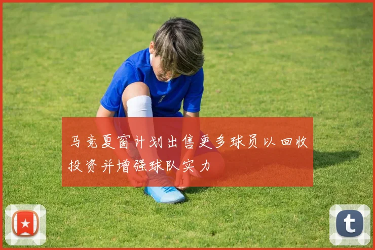 马竞夏窗计划出售更多球员以回收投资并增强球队实力
