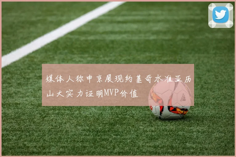 媒体人称申京展现约基奇水准亚历山大实力证明MVP价值