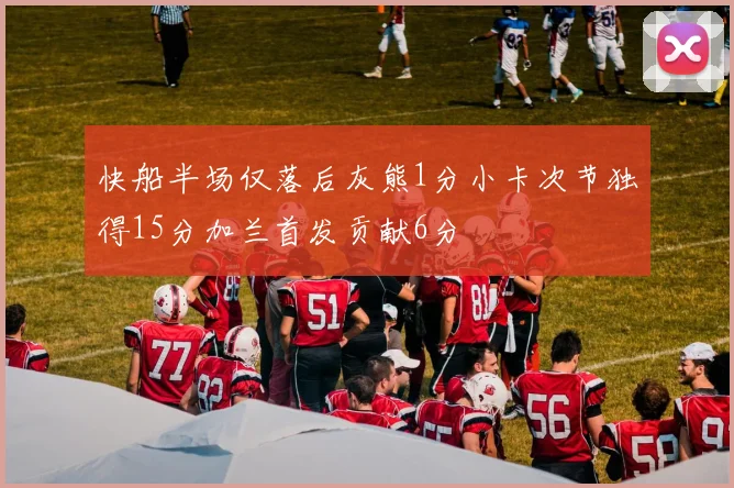 快船半场仅落后灰熊1分小卡次节独得15分加兰首发贡献6分