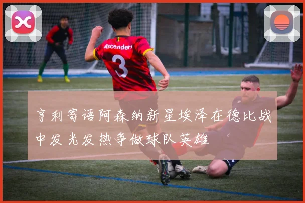 亨利寄语阿森纳新星埃泽在德比战中发光发热争做球队英雄