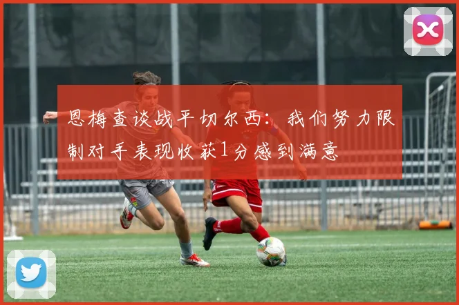 恩梅查谈战平切尔西：我们努力限制对手表现收获1分感到满意