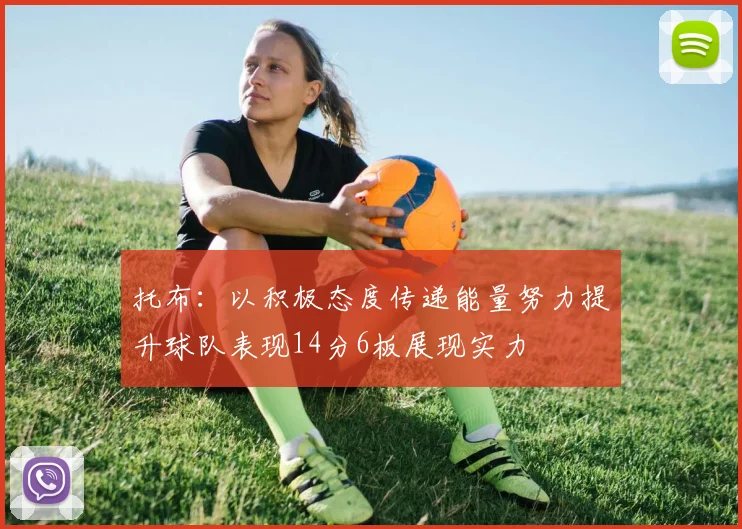 托布：以积极态度传递能量努力提升球队表现14分6板展现实力