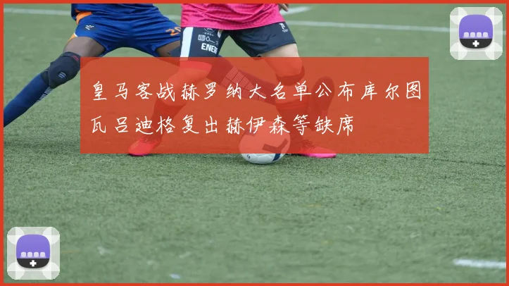 皇马客战赫罗纳大名单公布库尔图瓦吕迪格复出赫伊森等缺席