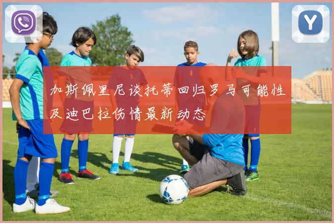 加斯佩里尼谈托蒂回归罗马可能性及迪巴拉伤情最新动态