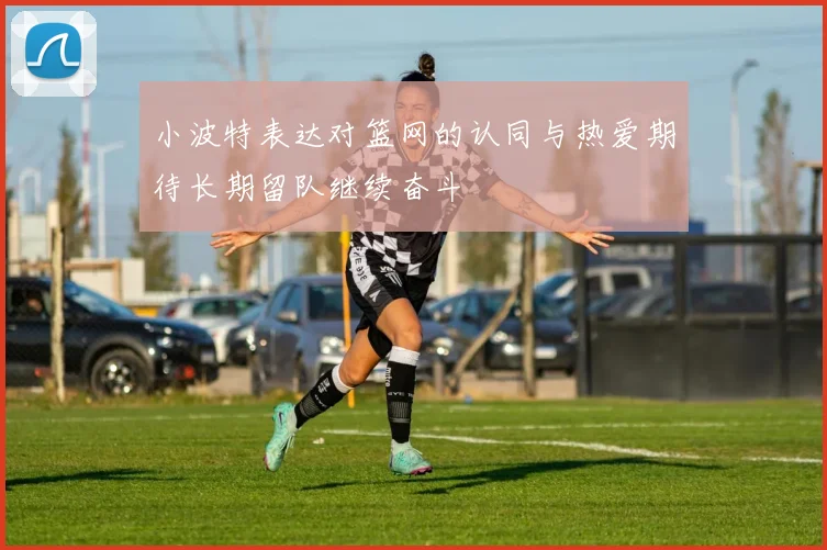 小波特表达对篮网的认同与热爱期待长期留队继续奋斗