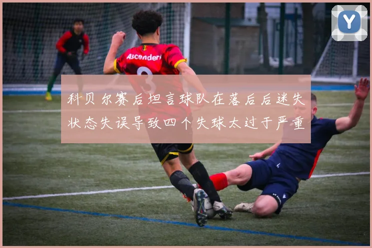 科贝尔赛后坦言球队在落后后迷失状态失误导致四个失球太过于严重