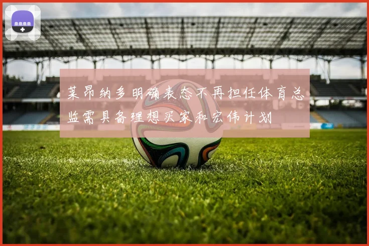莱昂纳多明确表态不再担任体育总监需具备理想买家和宏伟计划