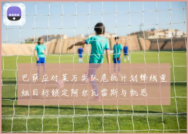 巴萨应对莱万离队危机计划锋线重组目标锁定阿尔瓦雷斯与凯恩