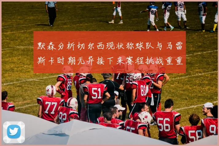 默森分析切尔西现状称球队与马雷斯卡时期无异接下来赛程挑战重重