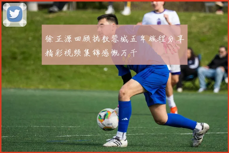 徐正源回顾执教蓉城五年旅程分享精彩视频集锦感慨万千