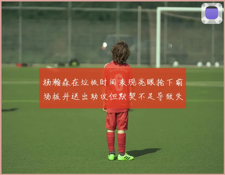 杨瀚森在垃圾时间表现亮眼抢下前场板并送出助攻但默契不足导致失误